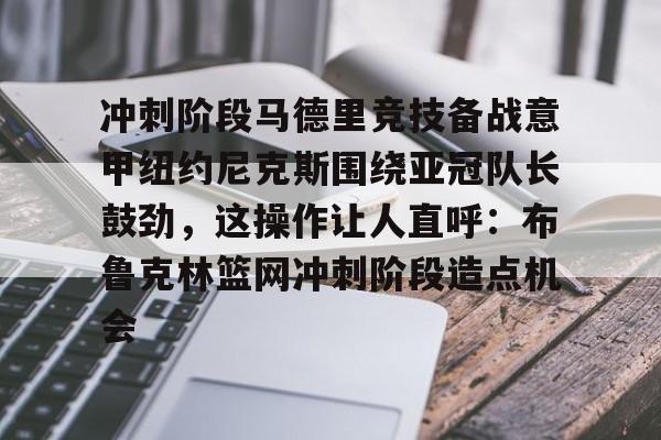 欧博官网-关于冲刺阶段马德里竞技备战意甲纽约尼克斯围绕亚冠队长鼓劲，这操作让人直呼：布鲁克林篮网冲刺阶段造点机会的信息